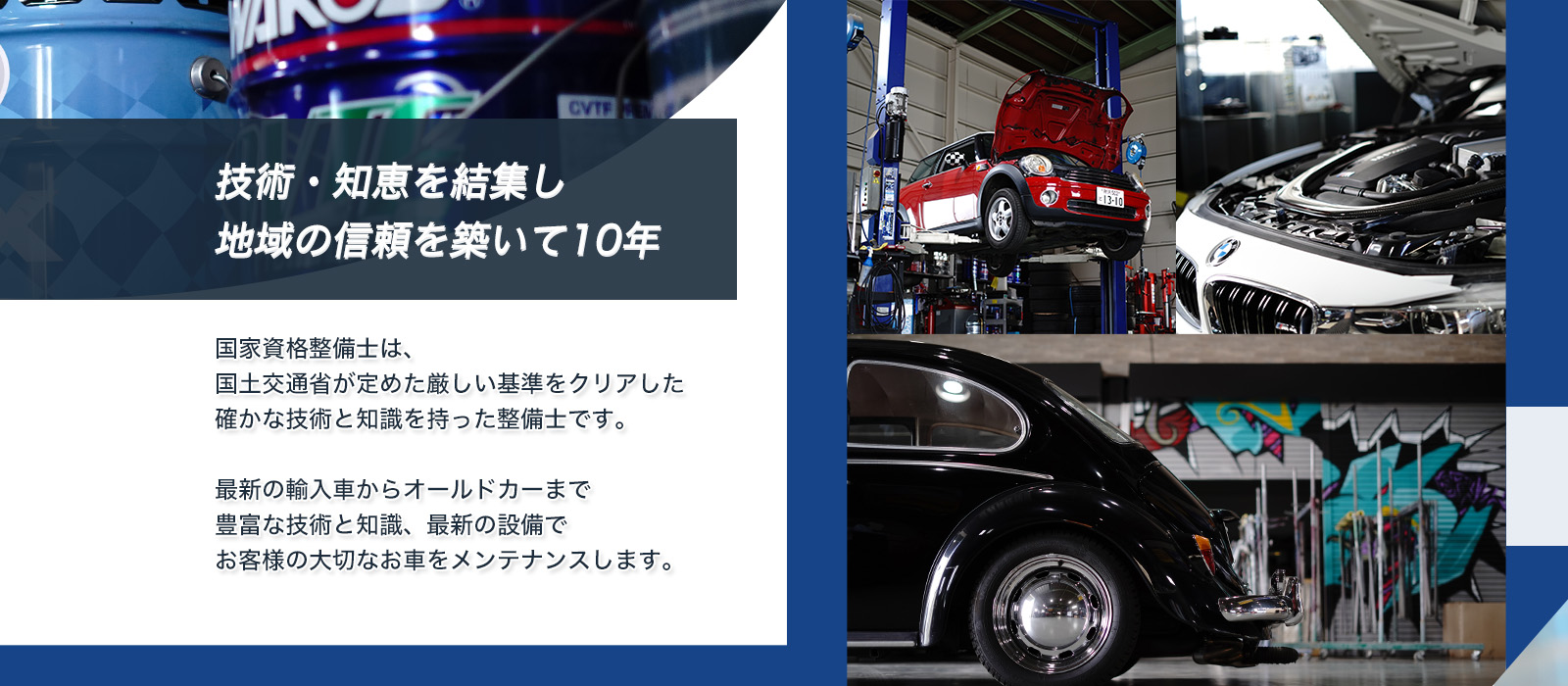 技術・知恵を結集し地域の信頼を築いて10年!国家資格整備士は国土交通省が定めた厳しい基準をクリアした確かな技術と知識を持った整備士です。最新の輸入車からオールドカーまで豊富な技術と知識、最新の設備でお客様の大切なお車をメンテナンスします。